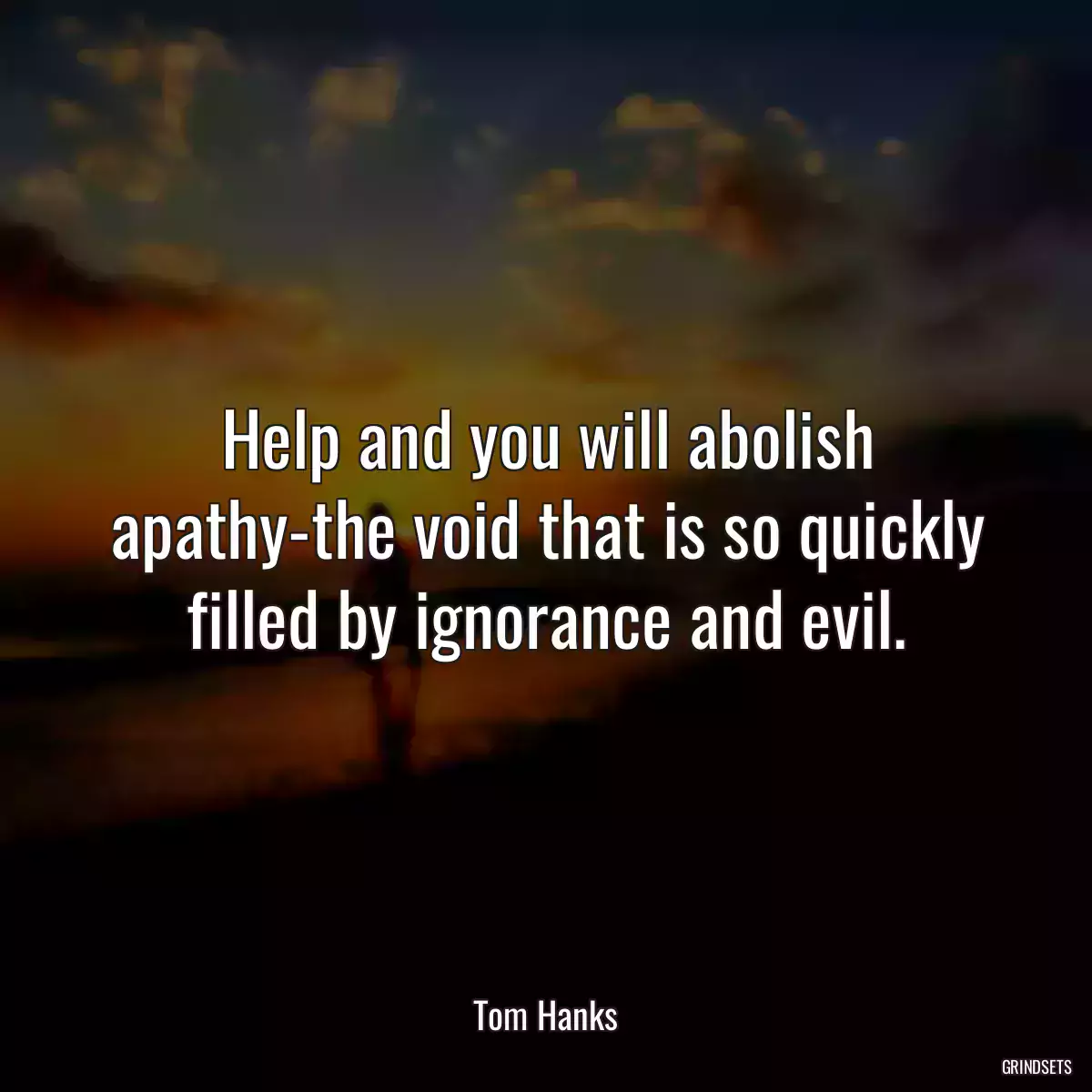 Help and you will abolish apathy-the void that is so quickly filled by ignorance and evil.