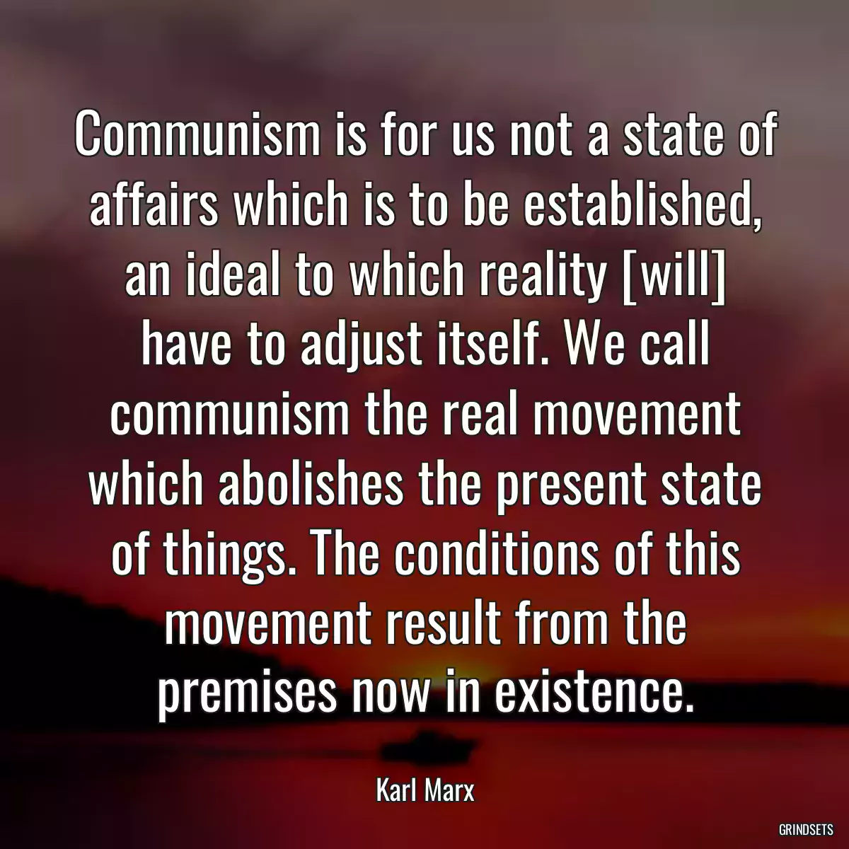 Communism is for us not a state of affairs which is to be established, an ideal to which reality [will] have to adjust itself. We call communism the real movement which abolishes the present state of things. The conditions of this movement result from the premises now in existence.