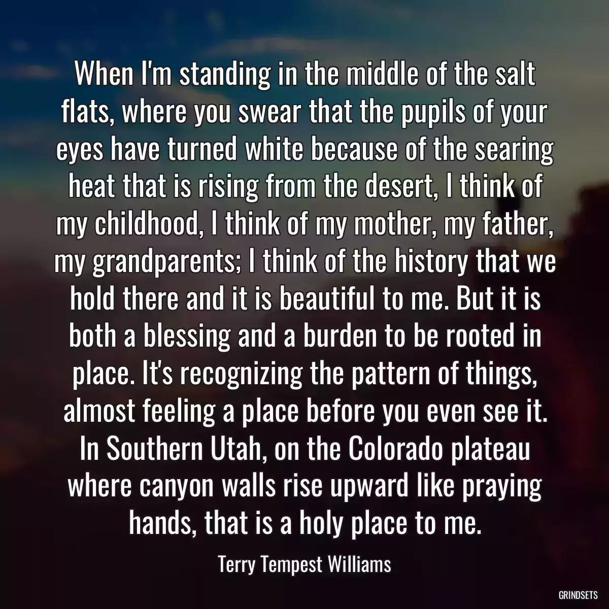 When I\'m standing in the middle of the salt flats, where you swear that the pupils of your eyes have turned white because of the searing heat that is rising from the desert, I think of my childhood, I think of my mother, my father, my grandparents; I think of the history that we hold there and it is beautiful to me. But it is both a blessing and a burden to be rooted in place. It\'s recognizing the pattern of things, almost feeling a place before you even see it. In Southern Utah, on the Colorado plateau where canyon walls rise upward like praying hands, that is a holy place to me.
