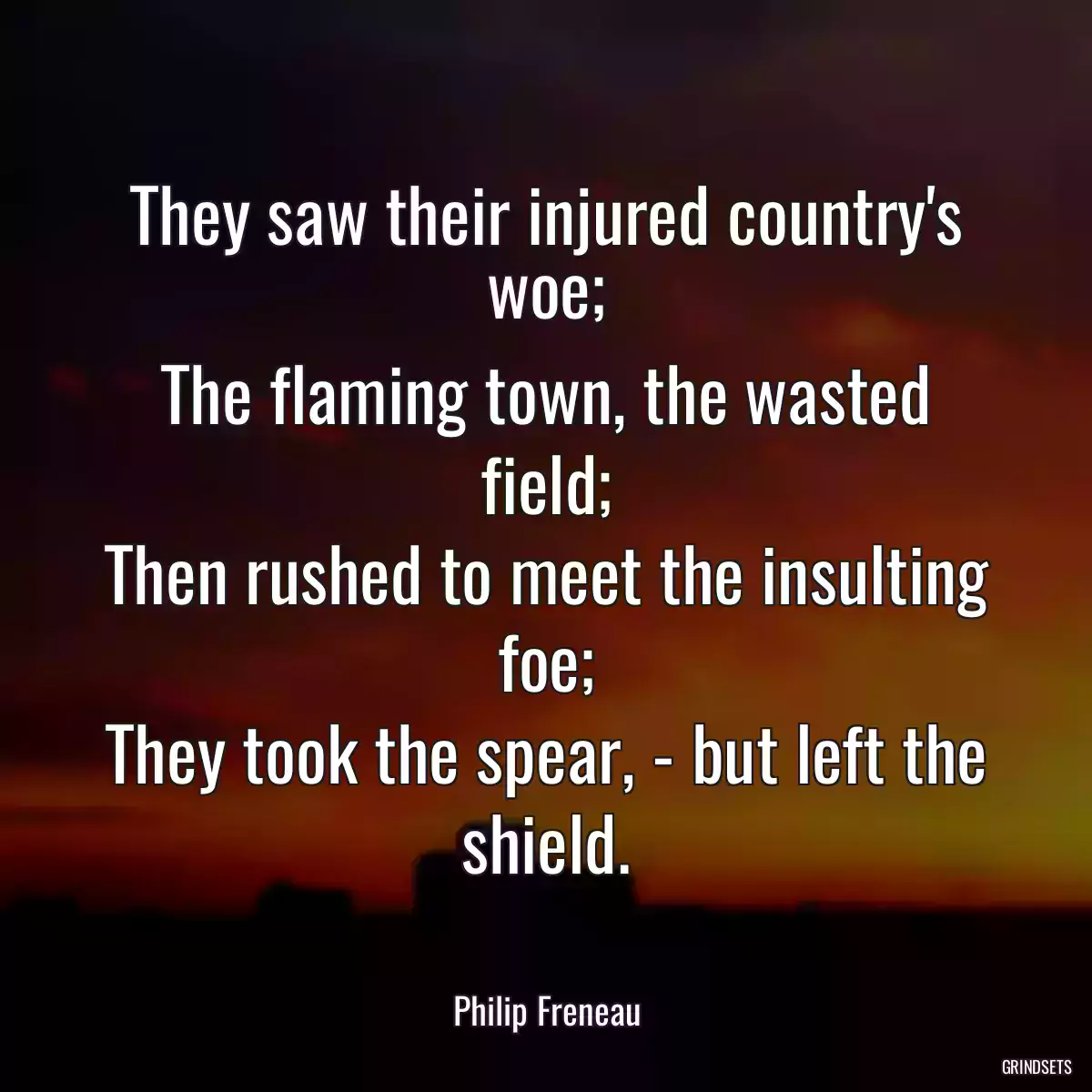 They saw their injured country\'s woe;
The flaming town, the wasted field;
Then rushed to meet the insulting foe;
They took the spear, - but left the shield.