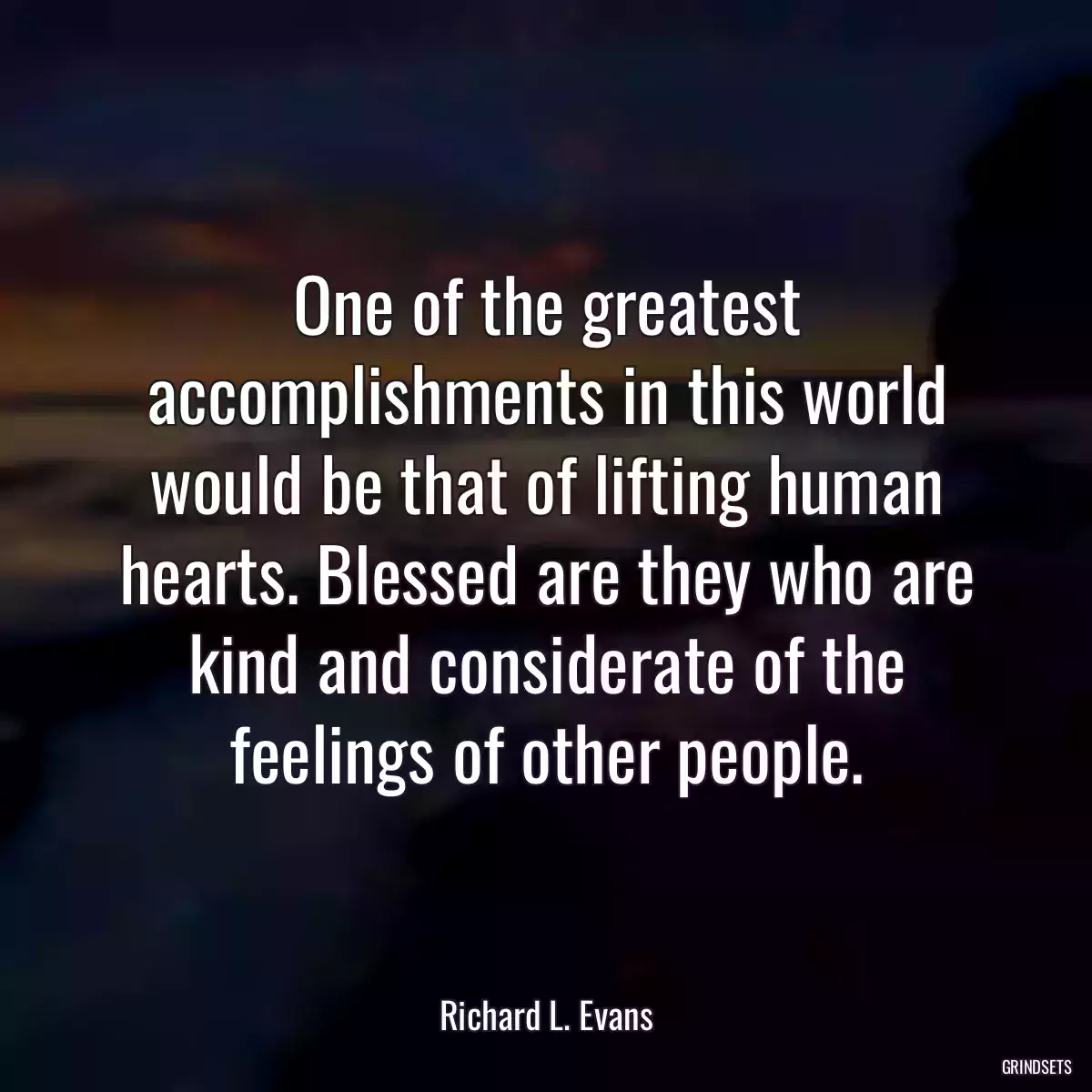 One of the greatest accomplishments in this world would be that of lifting human hearts. Blessed are they who are kind and considerate of the feelings of other people.