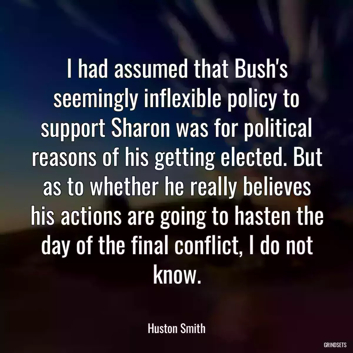 I had assumed that Bush\'s seemingly inflexible policy to support Sharon was for political reasons of his getting elected. But as to whether he really believes his actions are going to hasten the day of the final conflict, I do not know.