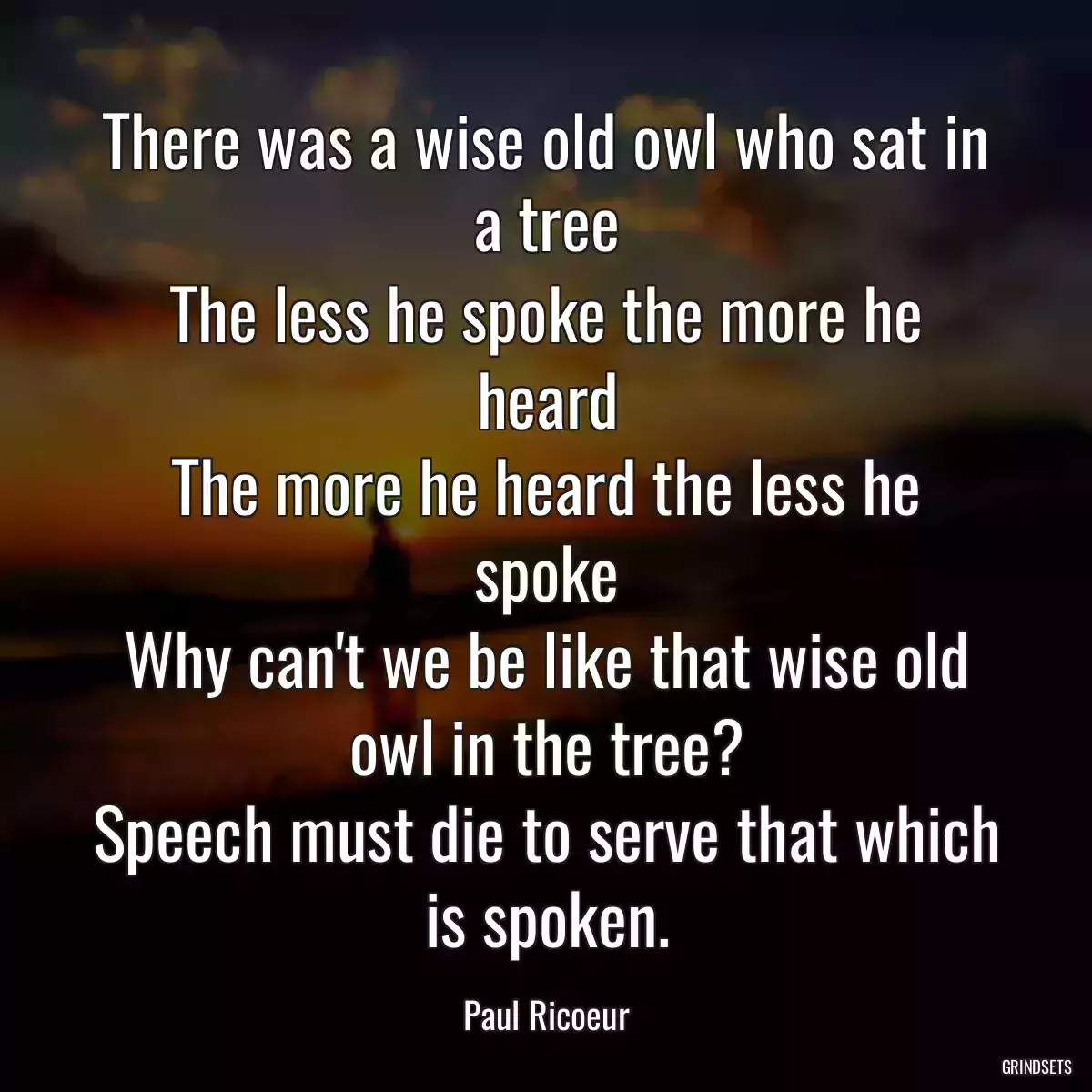 There was a wise old owl who sat in a tree
The less he spoke the more he heard
The more he heard the less he spoke
Why can\'t we be like that wise old owl in the tree?
Speech must die to serve that which is spoken.