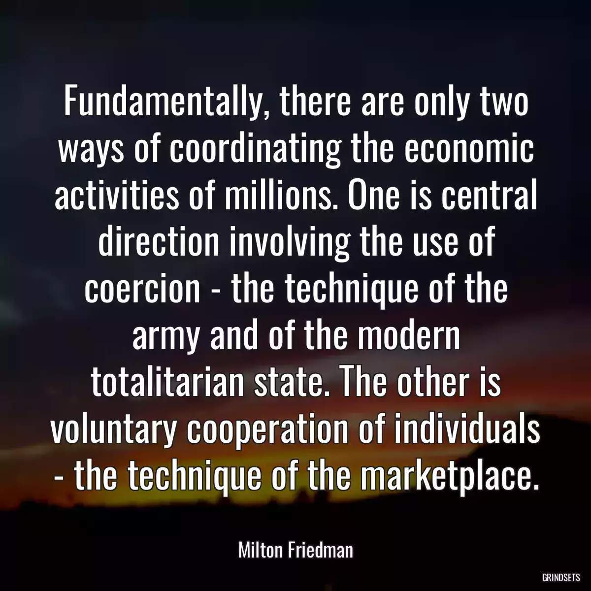 Fundamentally, there are only two ways of coordinating the economic activities of millions. One is central direction involving the use of coercion - the technique of the army and of the modern totalitarian state. The other is voluntary cooperation of individuals - the technique of the marketplace.