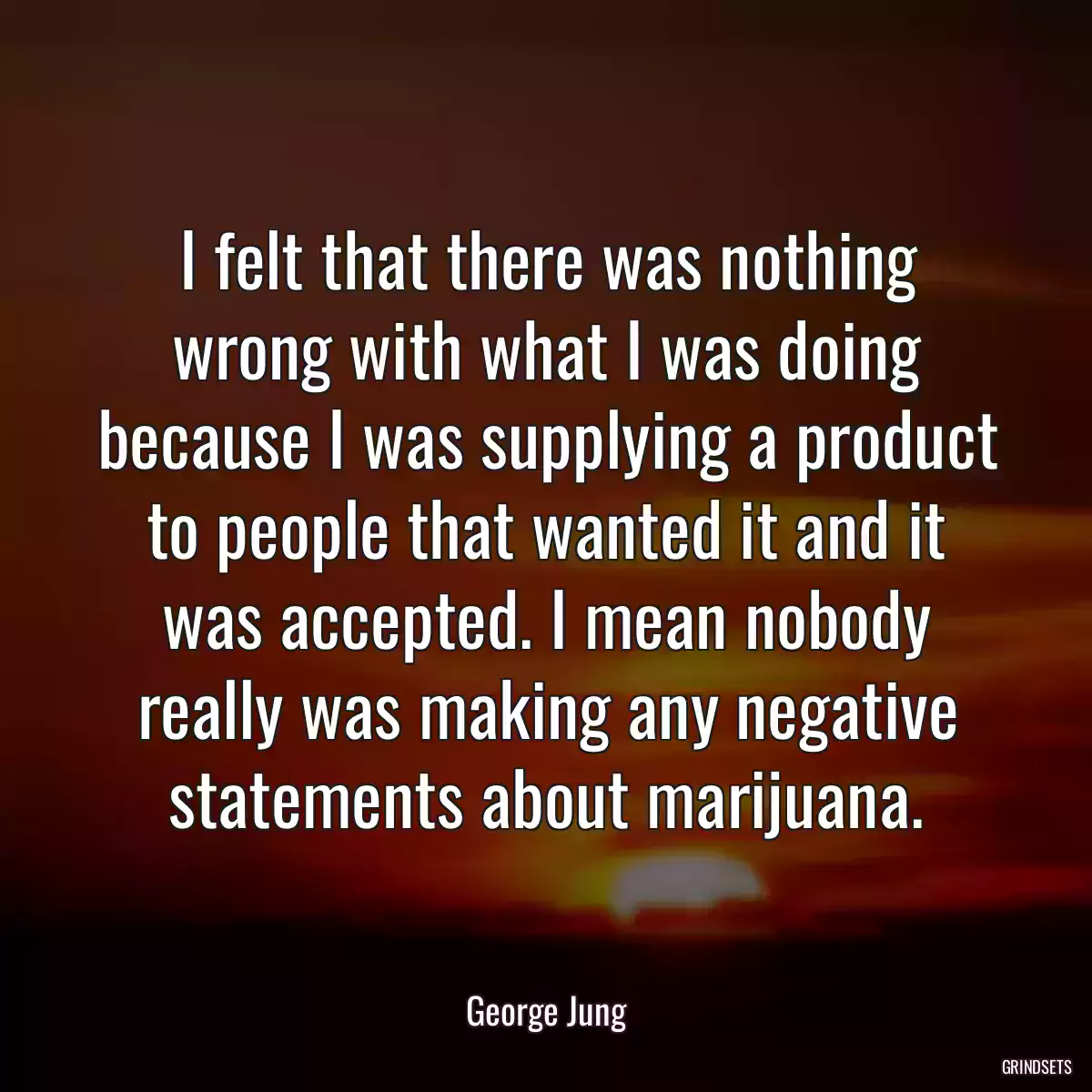 I felt that there was nothing wrong with what I was doing because I was supplying a product to people that wanted it and it was accepted. I mean nobody really was making any negative statements about marijuana.