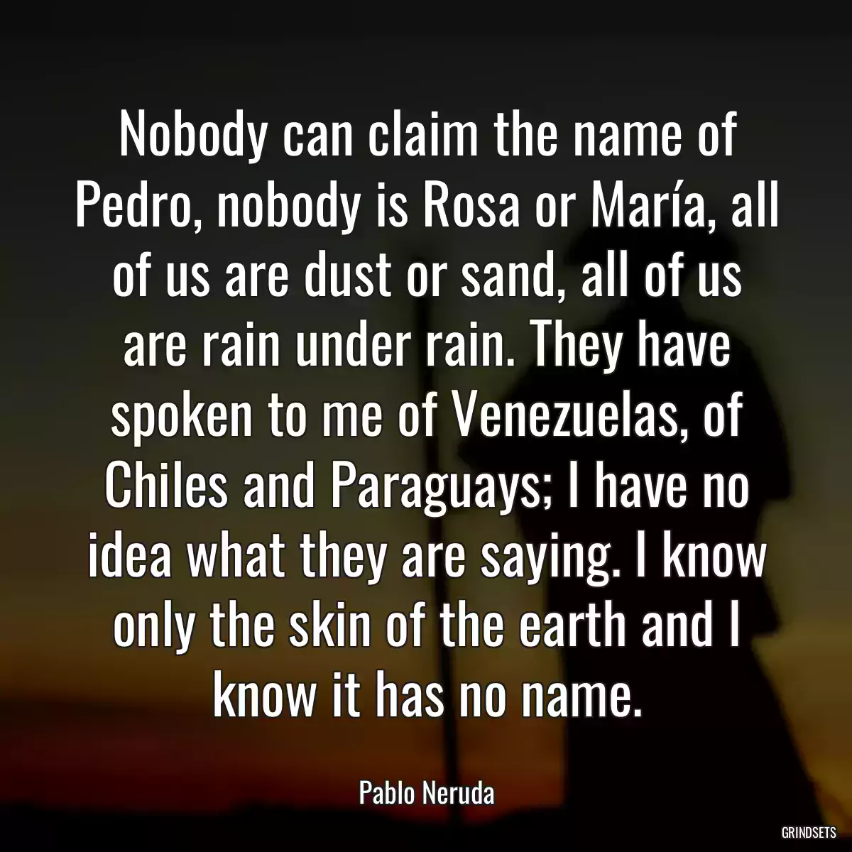 Nobody can claim the name of Pedro, nobody is Rosa or María, all of us are dust or sand, all of us are rain under rain. They have spoken to me of Venezuelas, of Chiles and Paraguays; I have no idea what they are saying. I know only the skin of the earth and I know it has no name.