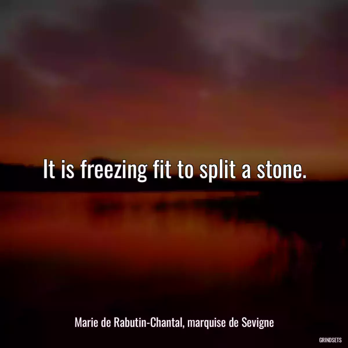 It is freezing fit to split a stone.