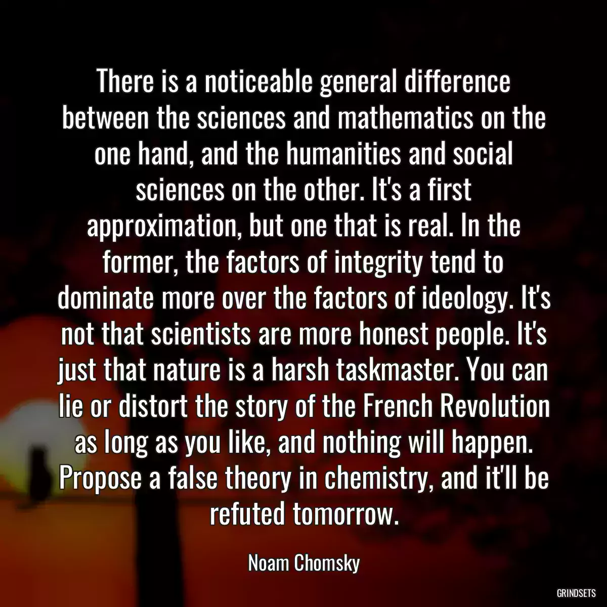 There is a noticeable general difference between the sciences and mathematics on the one hand, and the humanities and social sciences on the other. It\'s a first approximation, but one that is real. In the former, the factors of integrity tend to dominate more over the factors of ideology. It\'s not that scientists are more honest people. It\'s just that nature is a harsh taskmaster. You can lie or distort the story of the French Revolution as long as you like, and nothing will happen. Propose a false theory in chemistry, and it\'ll be refuted tomorrow.