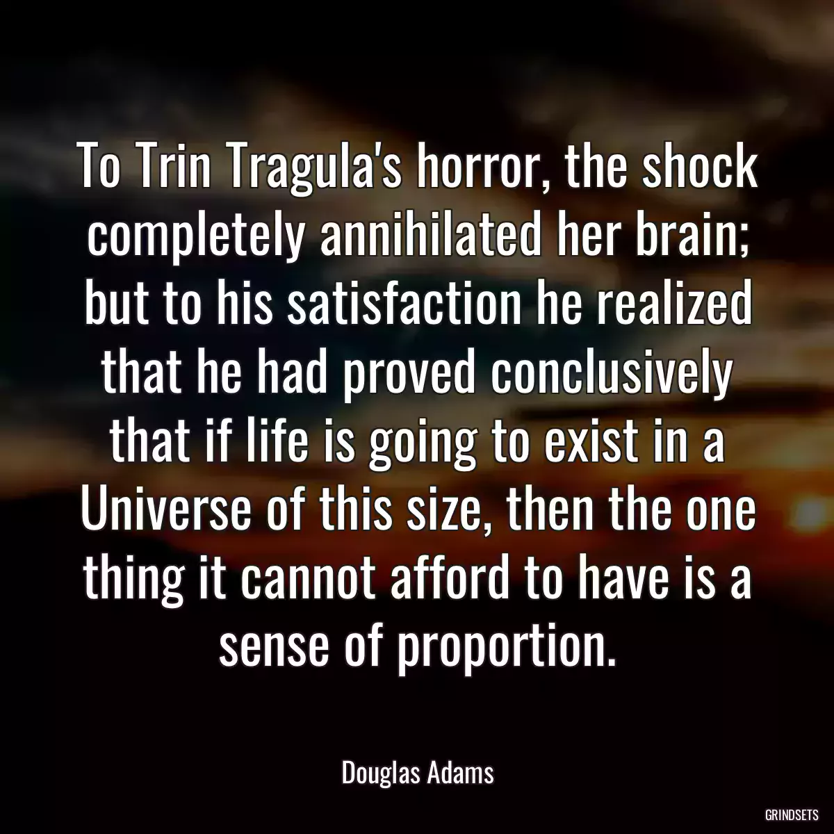 To Trin Tragula\'s horror, the shock completely annihilated her brain; but to his satisfaction he realized that he had proved conclusively that if life is going to exist in a Universe of this size, then the one thing it cannot afford to have is a sense of proportion.