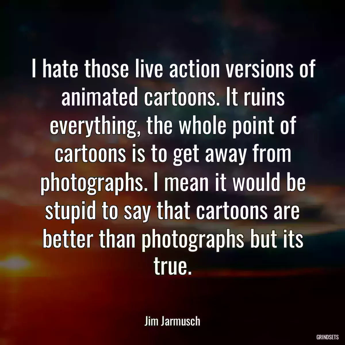 I hate those live action versions of animated cartoons. It ruins everything, the whole point of cartoons is to get away from photographs. I mean it would be stupid to say that cartoons are better than photographs but its true.