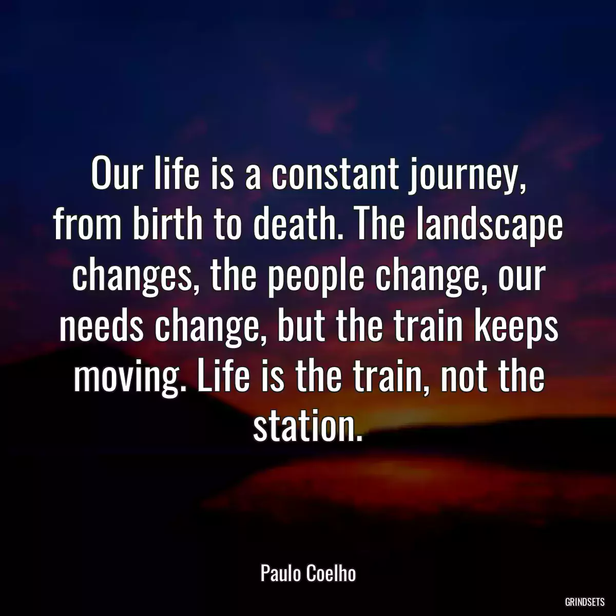 Our life is a constant journey, from birth to death. The landscape changes, the people change, our needs change, but the train keeps moving. Life is the train, not the station.