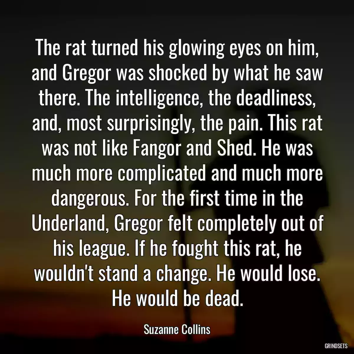 The rat turned his glowing eyes on him, and Gregor was shocked by what he saw there. The intelligence, the deadliness, and, most surprisingly, the pain. This rat was not like Fangor and Shed. He was much more complicated and much more dangerous. For the first time in the Underland, Gregor felt completely out of his league. If he fought this rat, he wouldn\'t stand a change. He would lose. He would be dead.