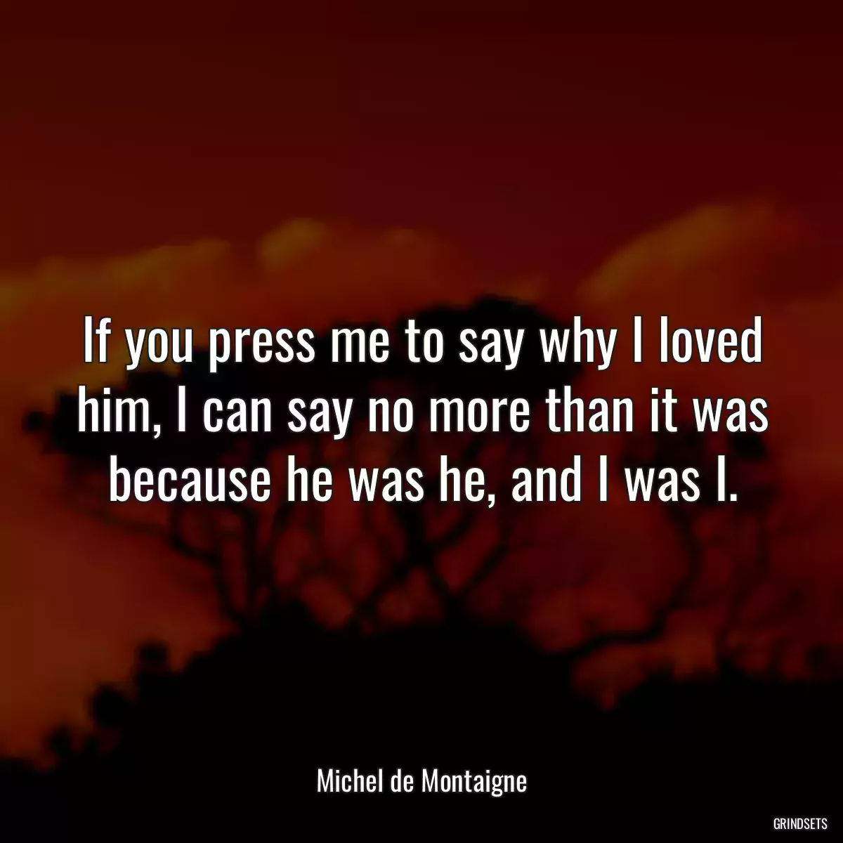 If you press me to say why I loved him, I can say no more than it was because he was he, and I was I.