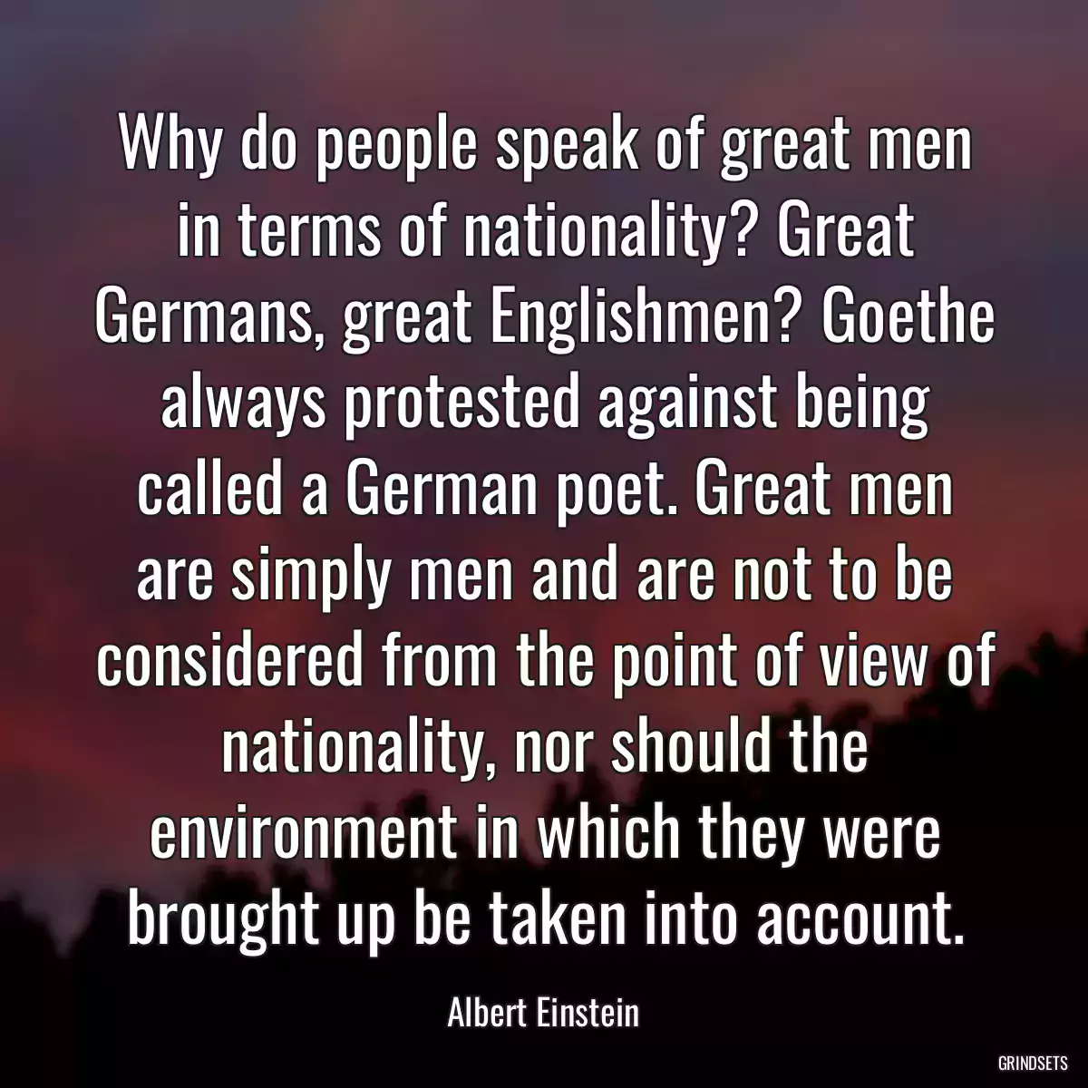 Why do people speak of great men in terms of nationality? Great Germans, great Englishmen? Goethe always protested against being called a German poet. Great men are simply men and are not to be considered from the point of view of nationality, nor should the environment in which they were brought up be taken into account.