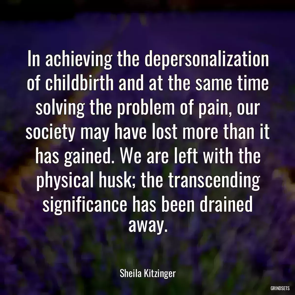 In achieving the depersonalization of childbirth and at the same time solving the problem of pain, our society may have lost more than it has gained. We are left with the physical husk; the transcending significance has been drained away.