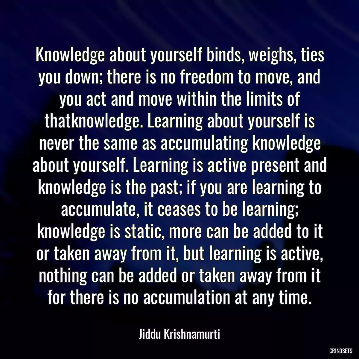 Knowledge about yourself binds, weighs, ties you down; there is no freedom to move, and you act and move within the limits of thatknowledge. Learning about yourself is never the same as accumulating knowledge about yourself. Learning is active present and knowledge is the past; if you are learning to accumulate, it ceases to be learning; knowledge is static, more can be added to it or taken away from it, but learning is active, nothing can be added or taken away from it for there is no accumulation at any time.