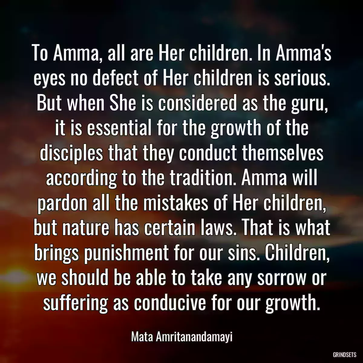 To Amma, all are Her children. In Amma\'s eyes no defect of Her children is serious. But when She is considered as the guru, it is essential for the growth of the disciples that they conduct themselves according to the tradition. Amma will pardon all the mistakes of Her children, but nature has certain laws. That is what brings punishment for our sins. Children, we should be able to take any sorrow or suffering as conducive for our growth.