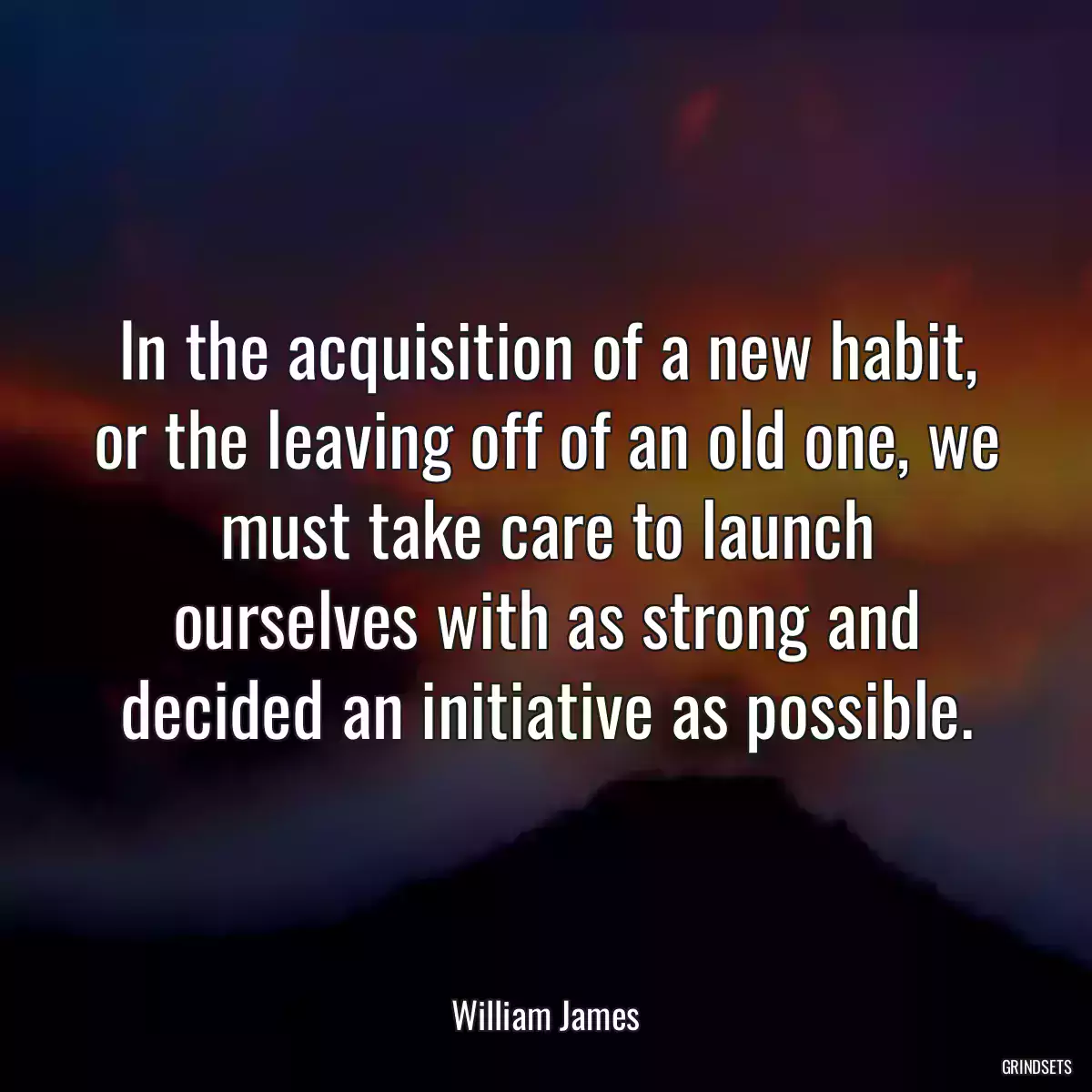 In the acquisition of a new habit, or the leaving off of an old one, we must take care to launch ourselves with as strong and decided an initiative as possible.