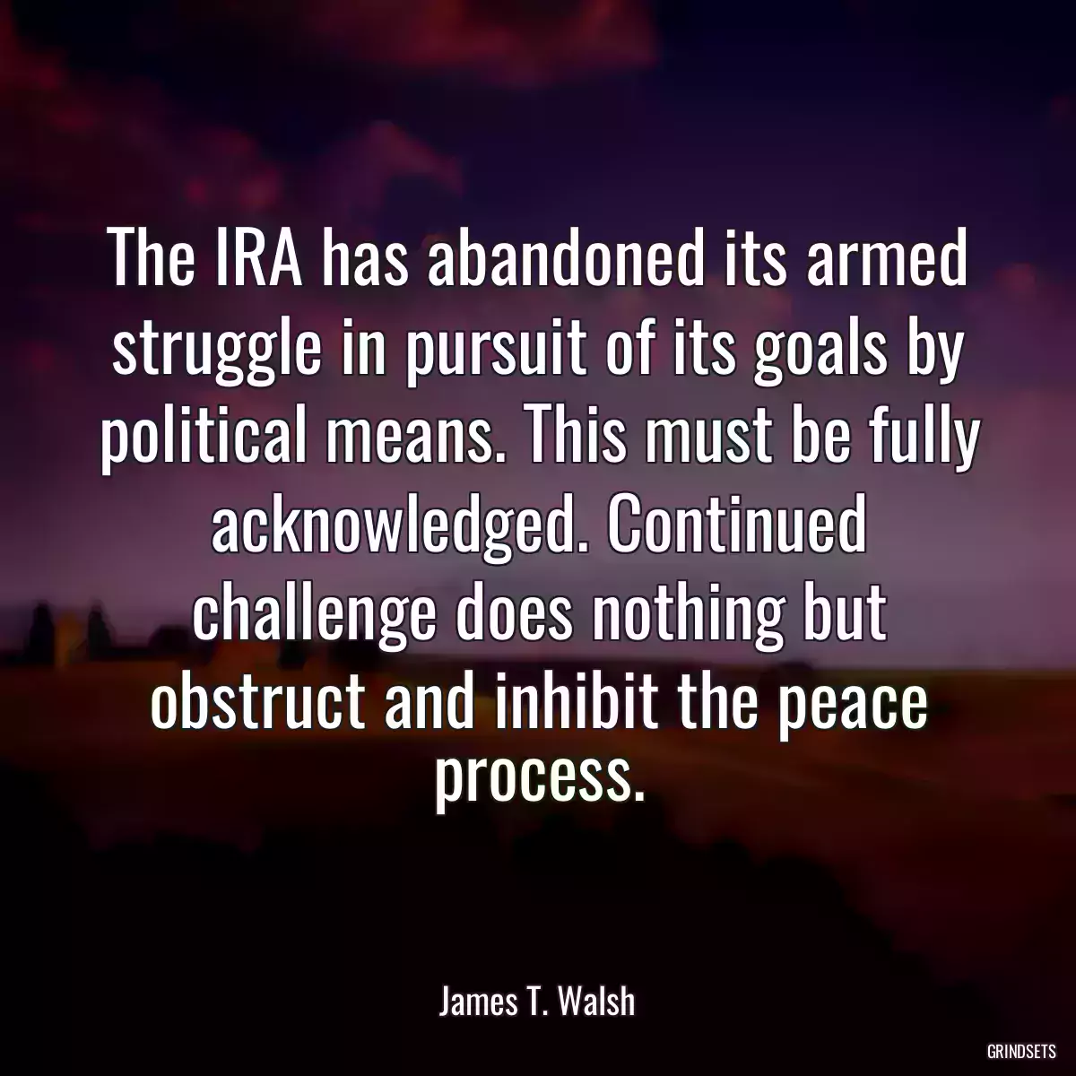 The IRA has abandoned its armed struggle in pursuit of its goals by political means. This must be fully acknowledged. Continued challenge does nothing but obstruct and inhibit the peace process.