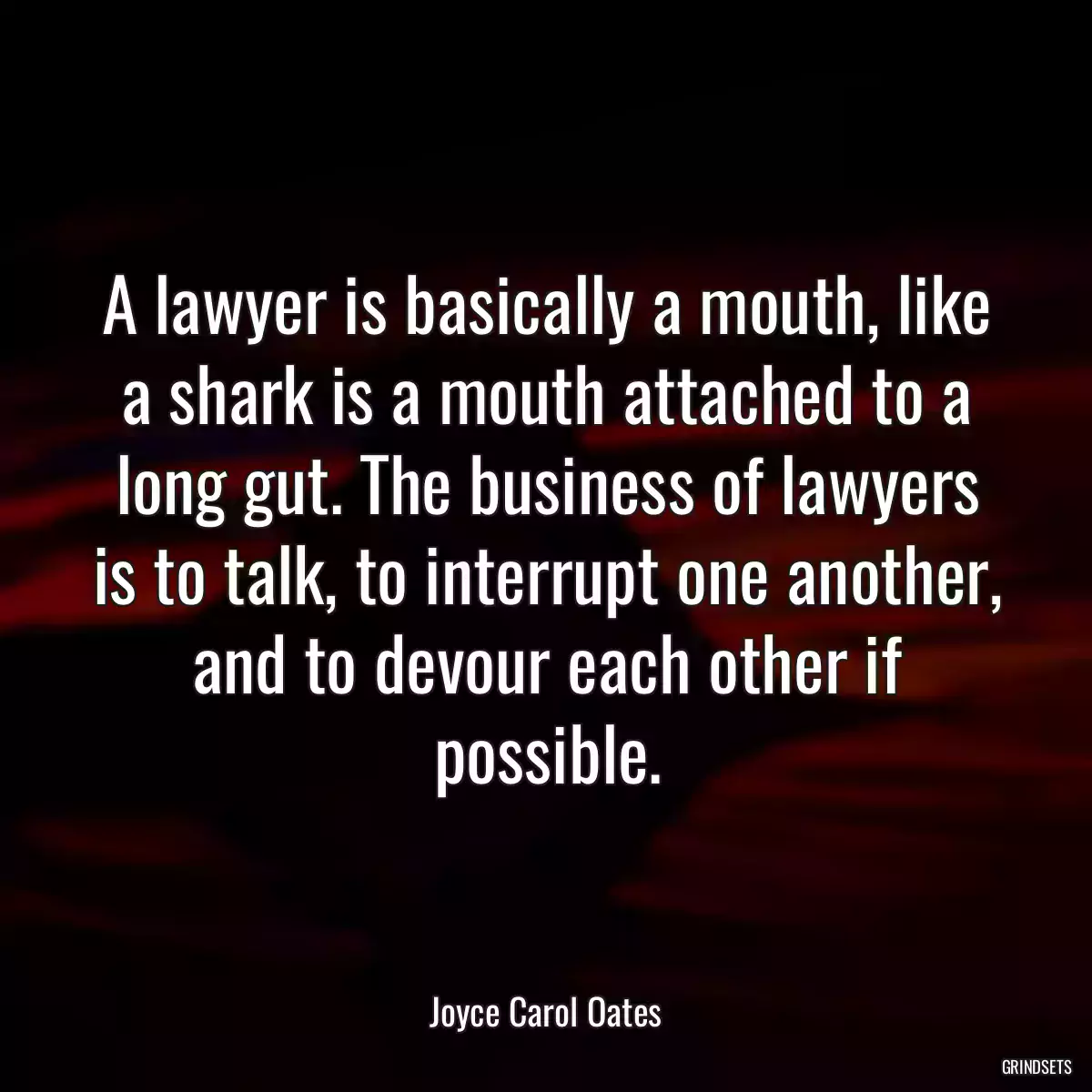 A lawyer is basically a mouth, like a shark is a mouth attached to a long gut. The business of lawyers is to talk, to interrupt one another, and to devour each other if possible.