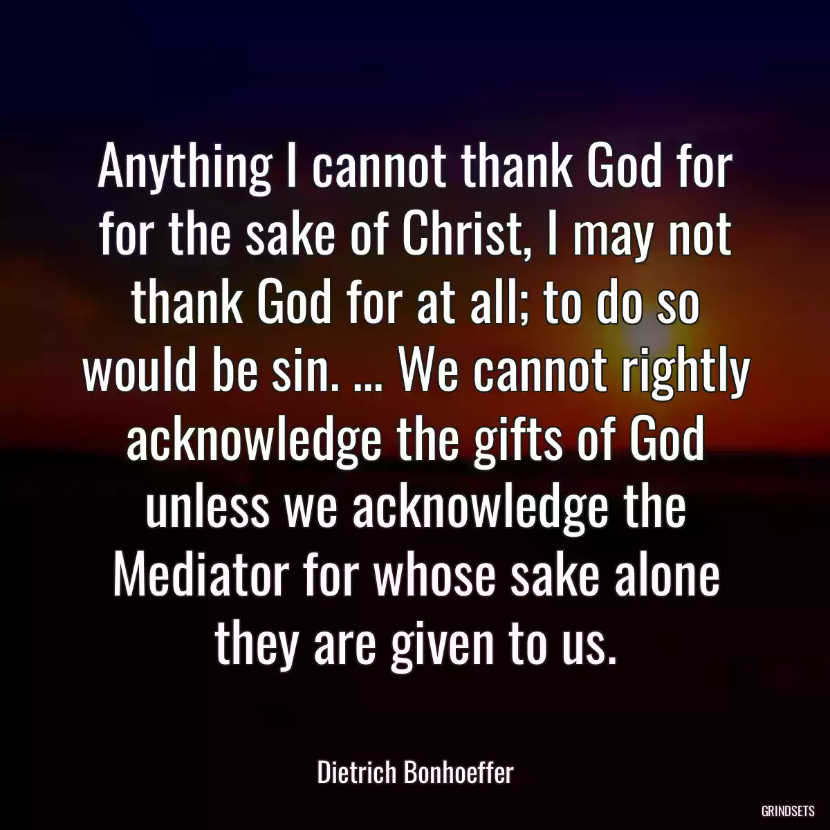 Anything I cannot thank God for for the sake of Christ, I may not thank God for at all; to do so would be sin. ... We cannot rightly acknowledge the gifts of God unless we acknowledge the Mediator for whose sake alone they are given to us.