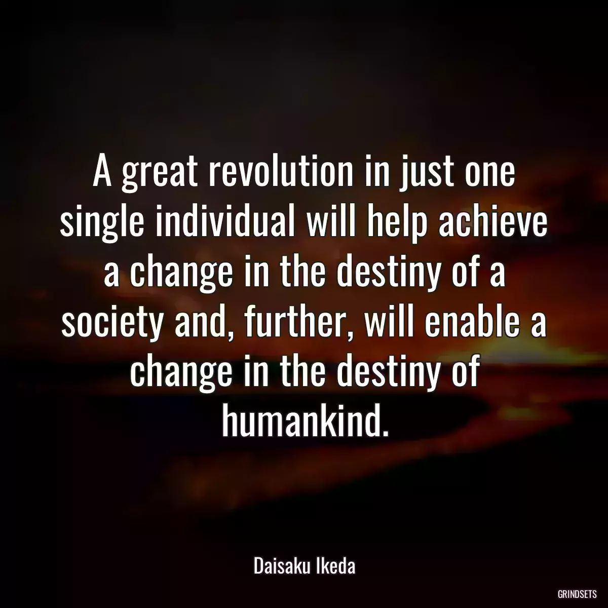 A great revolution in just one single individual will help achieve a change in the destiny of a society and, further, will enable a change in the destiny of humankind.