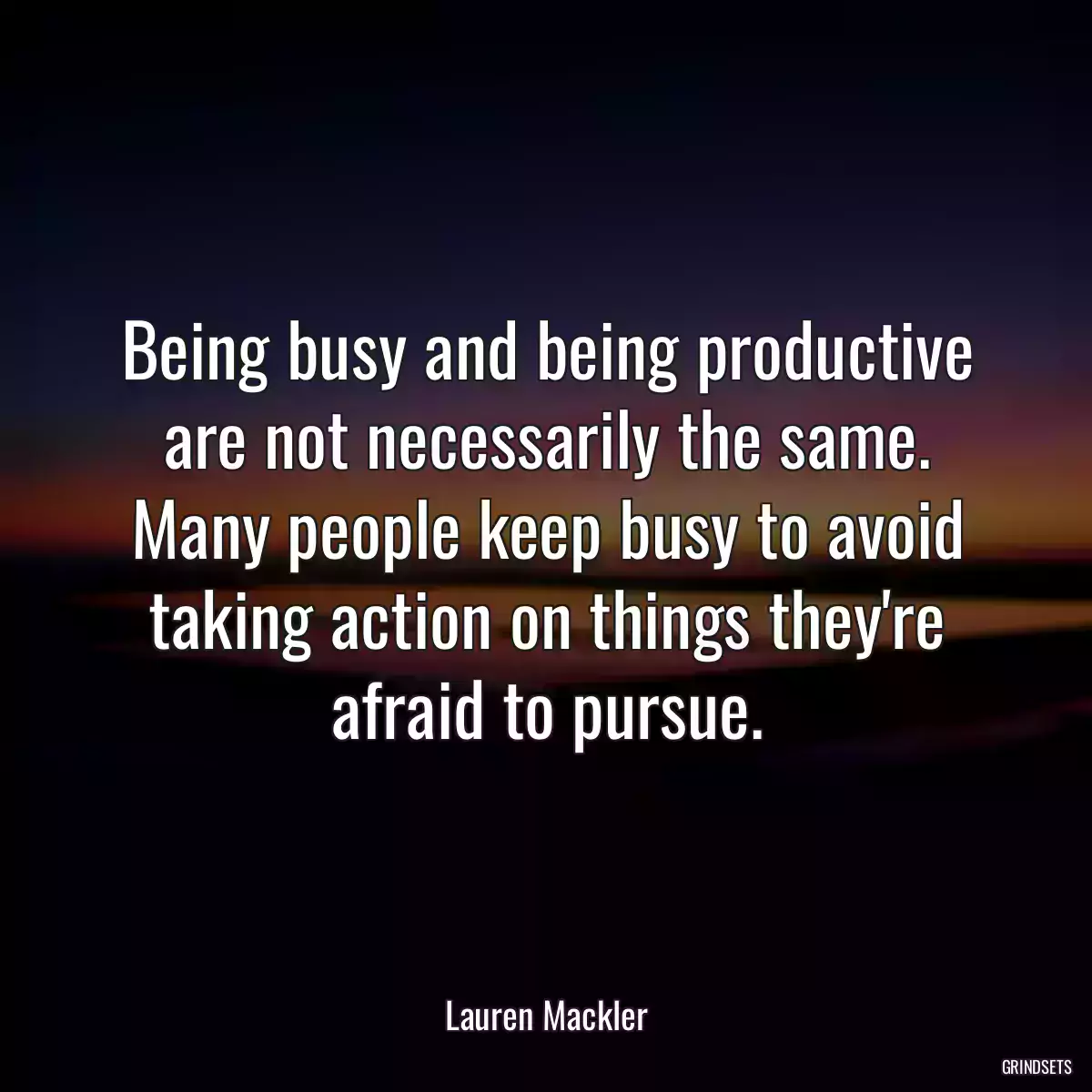 Being busy and being productive are not necessarily the same. Many people keep busy to avoid taking action on things they\'re afraid to pursue.