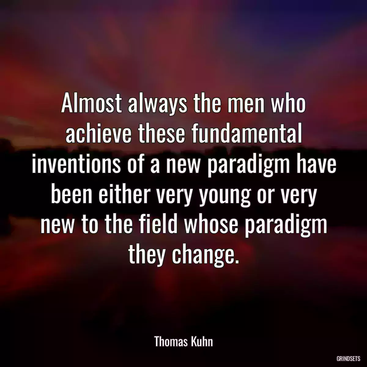 Almost always the men who achieve these fundamental inventions of a new paradigm have been either very young or very new to the field whose paradigm they change.