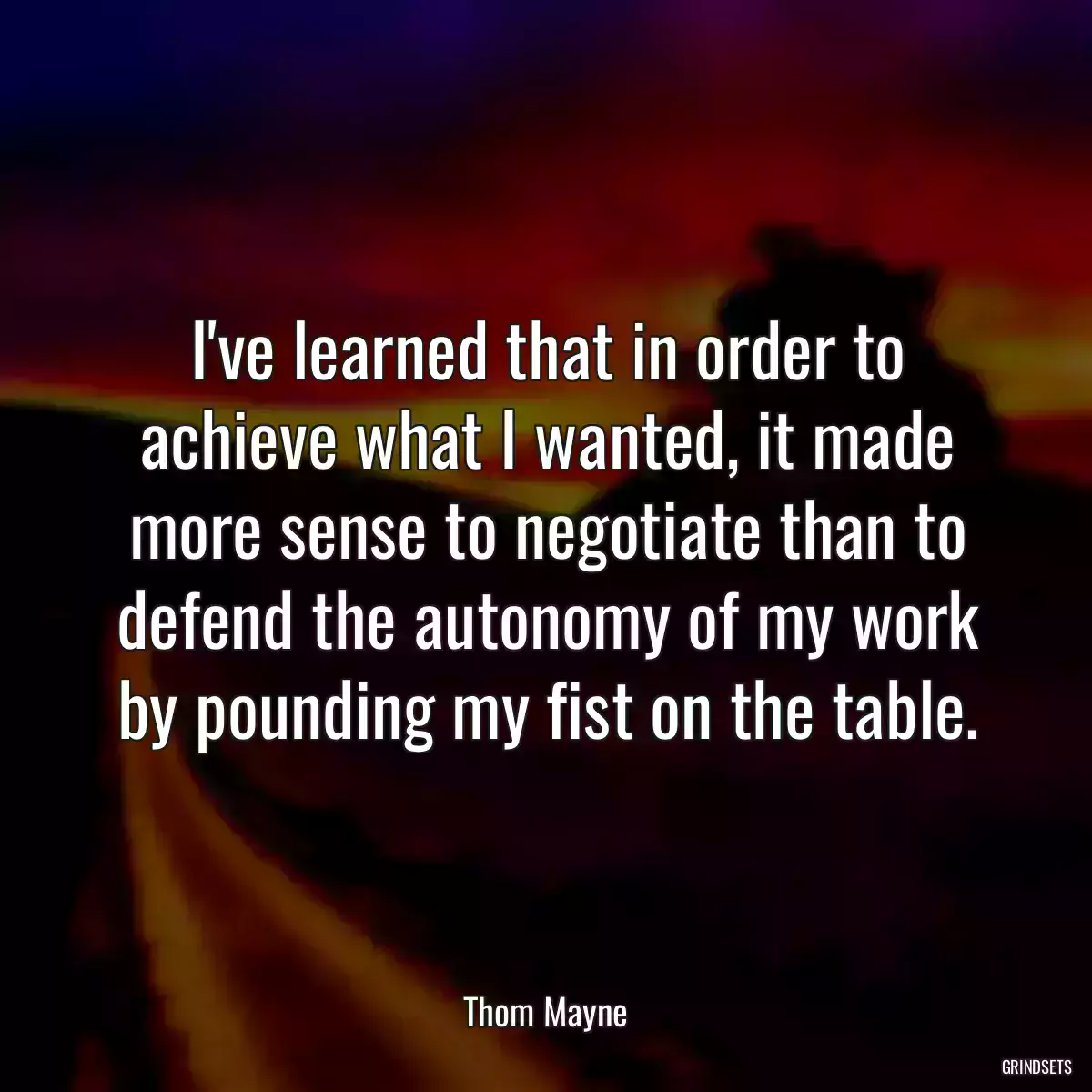 I\'ve learned that in order to achieve what I wanted, it made more sense to negotiate than to defend the autonomy of my work by pounding my fist on the table.