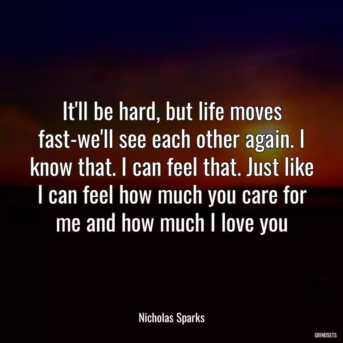 It\'ll be hard, but life moves fast-we\'ll see each other again. I know that. I can feel that. Just like I can feel how much you care for me and how much I love you