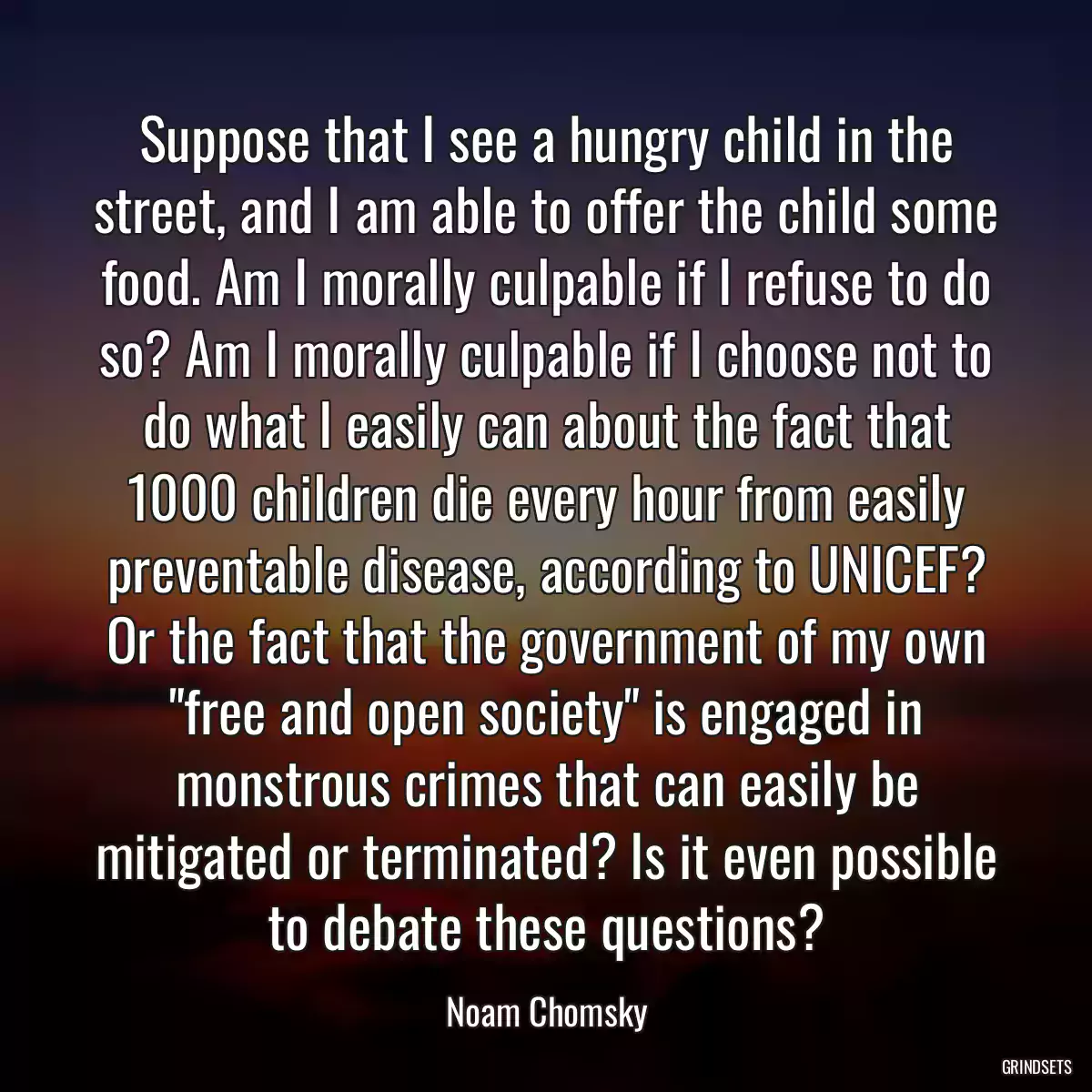 Suppose that I see a hungry child in the street, and I am able to offer the child some food. Am I morally culpable if I refuse to do so? Am I morally culpable if I choose not to do what I easily can about the fact that 1000 children die every hour from easily preventable disease, according to UNICEF? Or the fact that the government of my own \