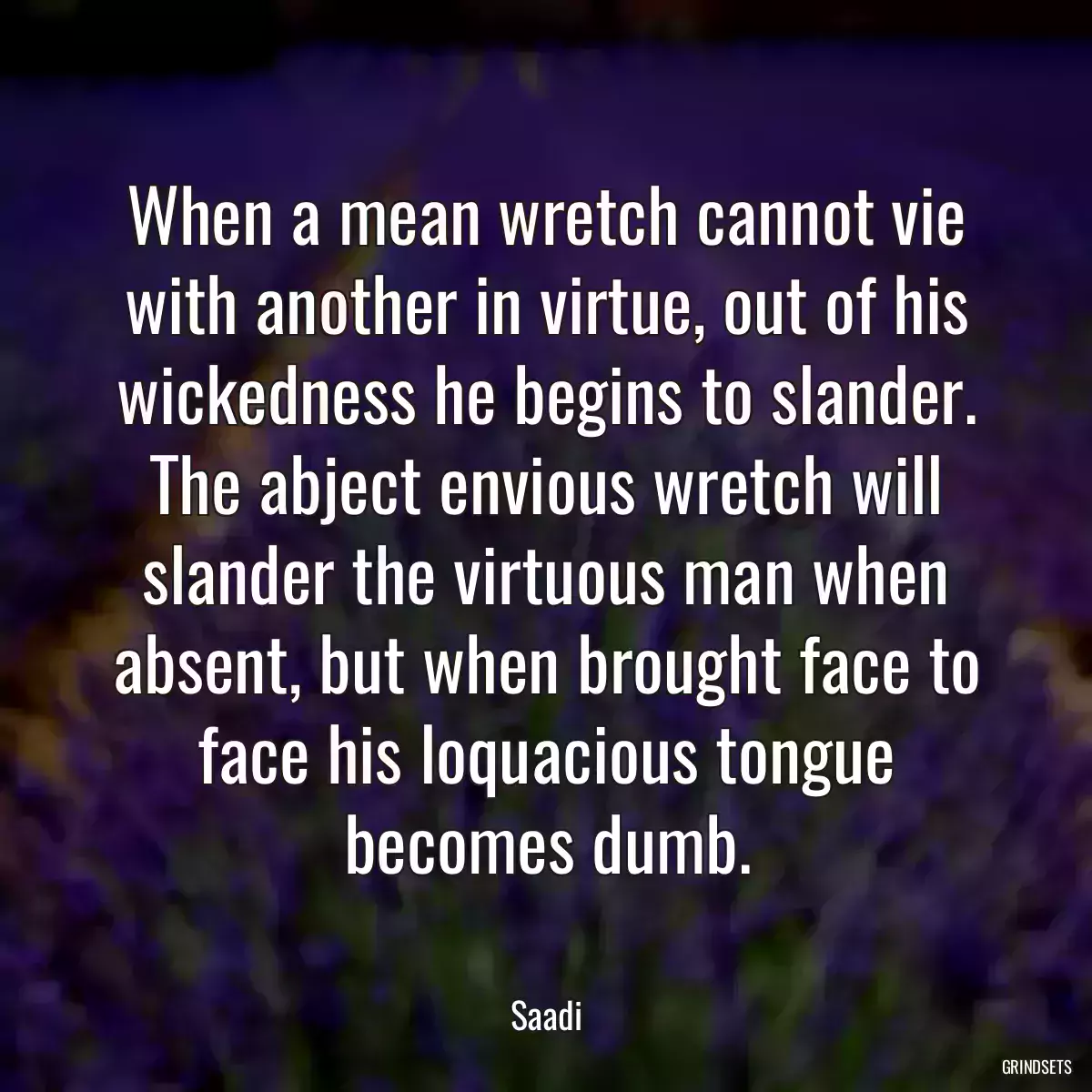 When a mean wretch cannot vie with another in virtue, out of his wickedness he begins to slander. The abject envious wretch will slander the virtuous man when absent, but when brought face to face his loquacious tongue becomes dumb.