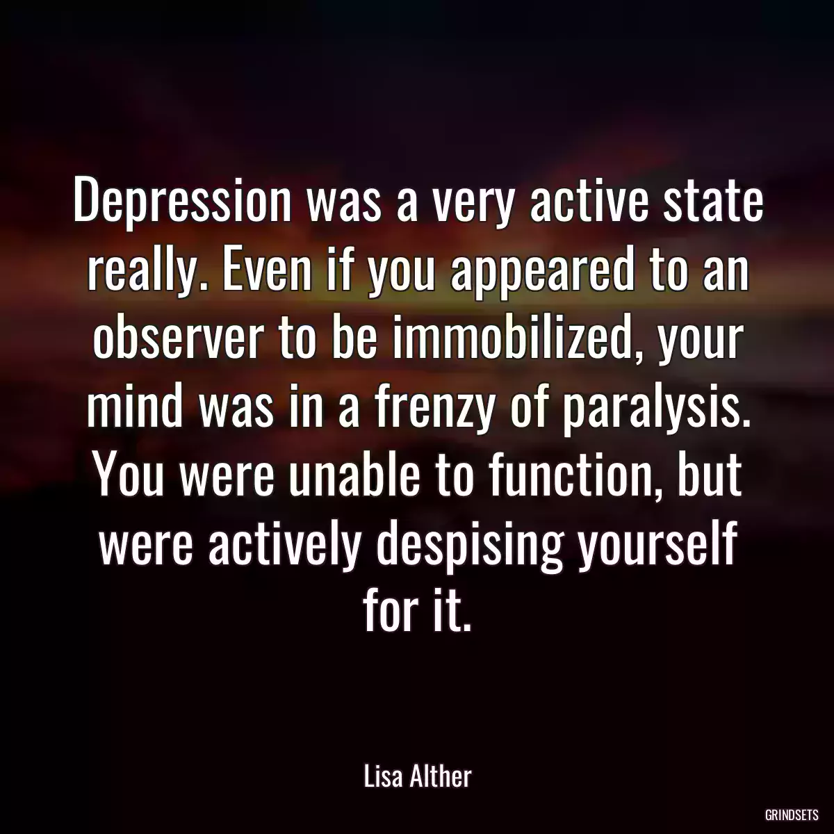 Depression was a very active state really. Even if you appeared to an observer to be immobilized, your mind was in a frenzy of paralysis. You were unable to function, but were actively despising yourself for it.