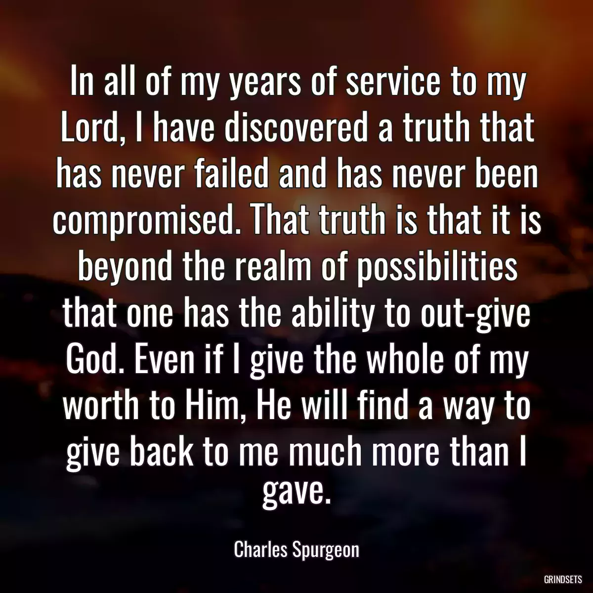 In all of my years of service to my Lord, I have discovered a truth that has never failed and has never been compromised. That truth is that it is beyond the realm of possibilities that one has the ability to out-give God. Even if I give the whole of my worth to Him, He will find a way to give back to me much more than I gave.