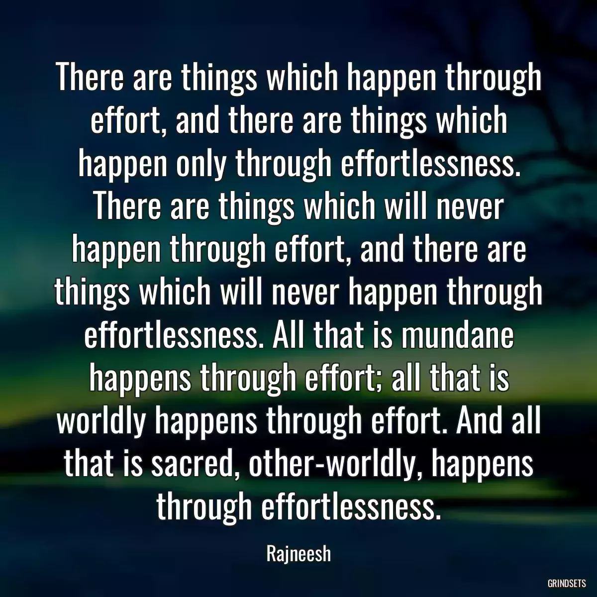 There are things which happen through effort, and there are things which happen only through effortlessness. There are things which will never happen through effort, and there are things which will never happen through effortlessness. All that is mundane happens through effort; all that is worldly happens through effort. And all that is sacred, other-worldly, happens through effortlessness.