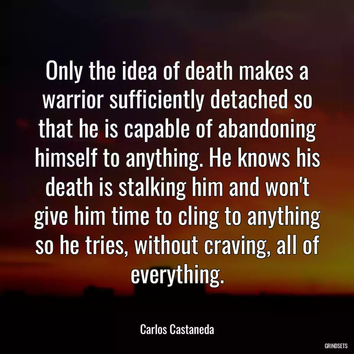 Only the idea of death makes a warrior sufficiently detached so that he is capable of abandoning himself to anything. He knows his death is stalking him and won\'t give him time to cling to anything so he tries, without craving, all of everything.