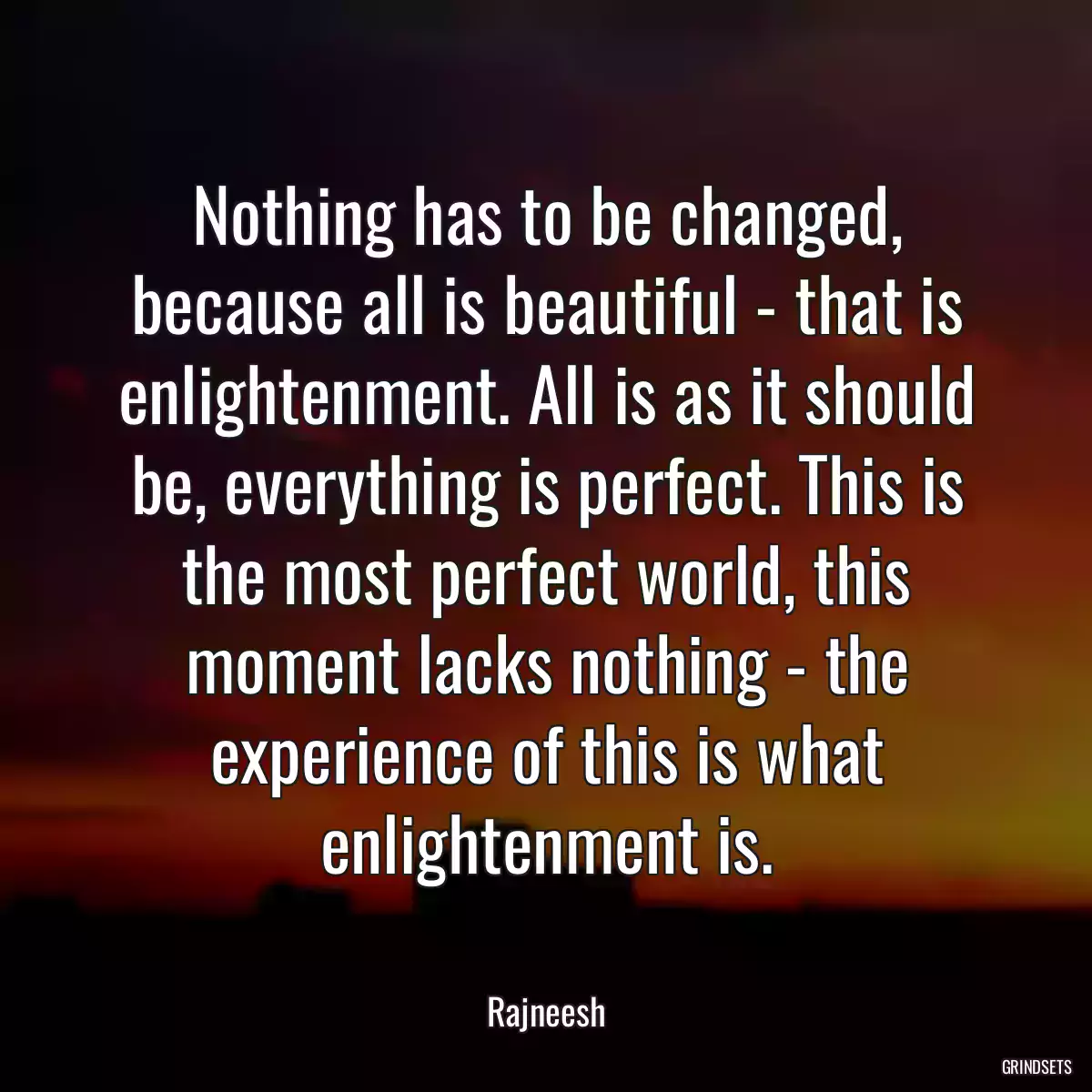 Nothing has to be changed, because all is beautiful - that is enlightenment. All is as it should be, everything is perfect. This is the most perfect world, this moment lacks nothing - the experience of this is what enlightenment is.