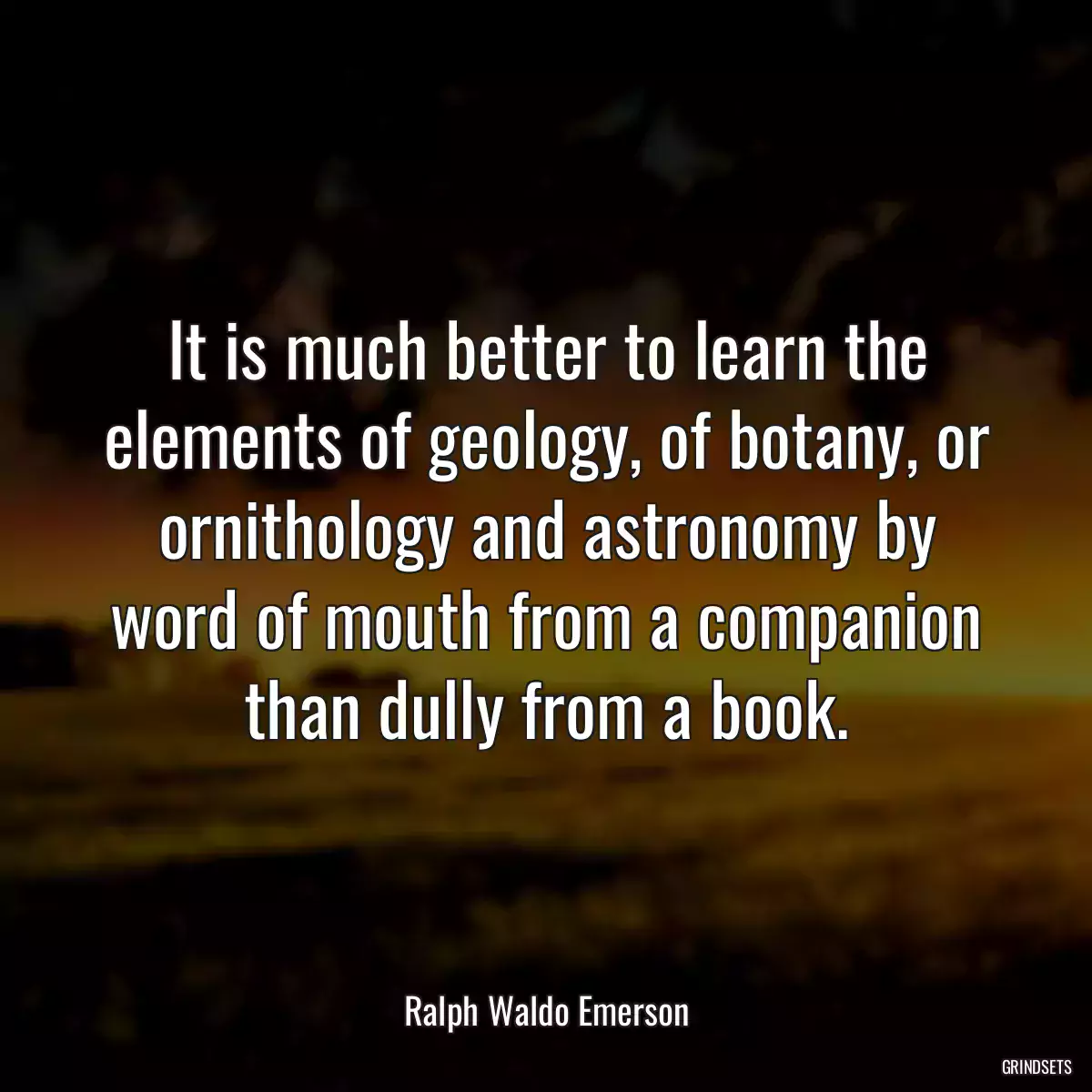 It is much better to learn the elements of geology, of botany, or ornithology and astronomy by word of mouth from a companion than dully from a book.