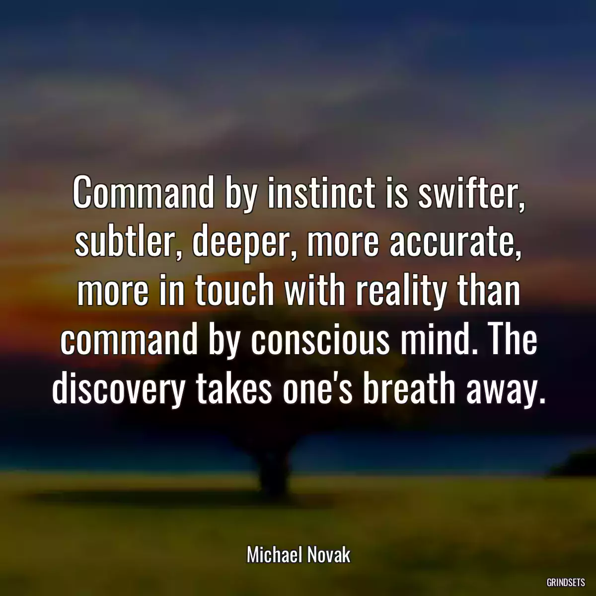 Command by instinct is swifter, subtler, deeper, more accurate, more in touch with reality than command by conscious mind. The discovery takes one\'s breath away.