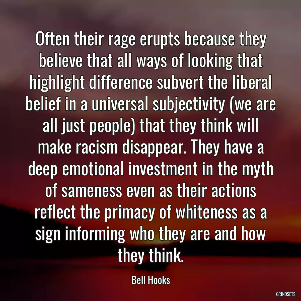 Often their rage erupts because they believe that all ways of looking that highlight difference subvert the liberal belief in a universal subjectivity (we are all just people) that they think will make racism disappear. They have a deep emotional investment in the myth of sameness even as their actions reflect the primacy of whiteness as a sign informing who they are and how they think.