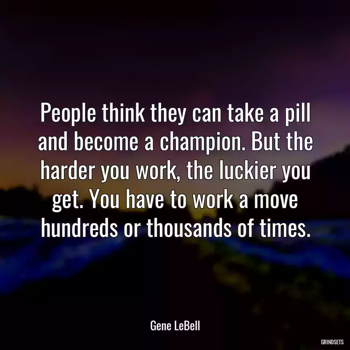 People think they can take a pill and become a champion. But the harder you work, the luckier you get. You have to work a move hundreds or thousands of times.