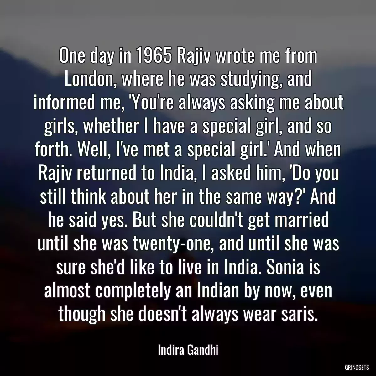 One day in 1965 Rajiv wrote me from London, where he was studying, and informed me, \'You\'re always asking me about girls, whether I have a special girl, and so forth. Well, I\'ve met a special girl.\' And when Rajiv returned to India, I asked him, \'Do you still think about her in the same way?\' And he said yes. But she couldn\'t get married until she was twenty-one, and until she was sure she\'d like to live in India. Sonia is almost completely an Indian by now, even though she doesn\'t always wear saris.