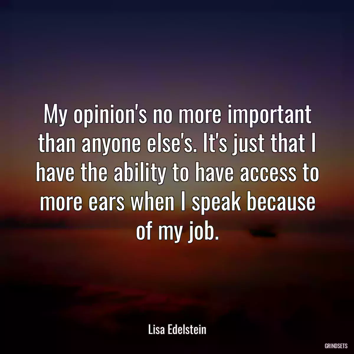 My opinion\'s no more important than anyone else\'s. It\'s just that I have the ability to have access to more ears when I speak because of my job.