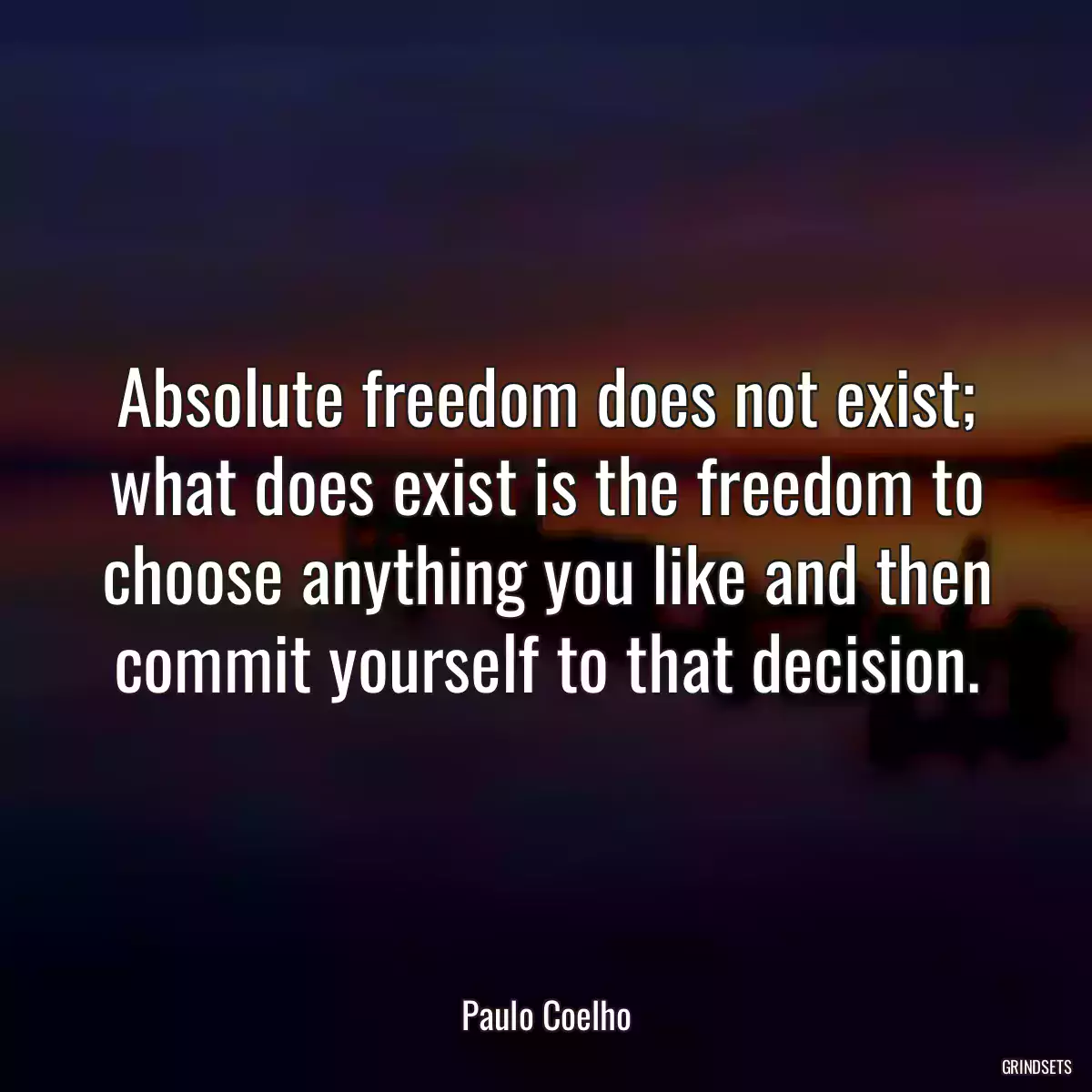 Absolute freedom does not exist; what does exist is the freedom to choose anything you like and then commit yourself to that decision.