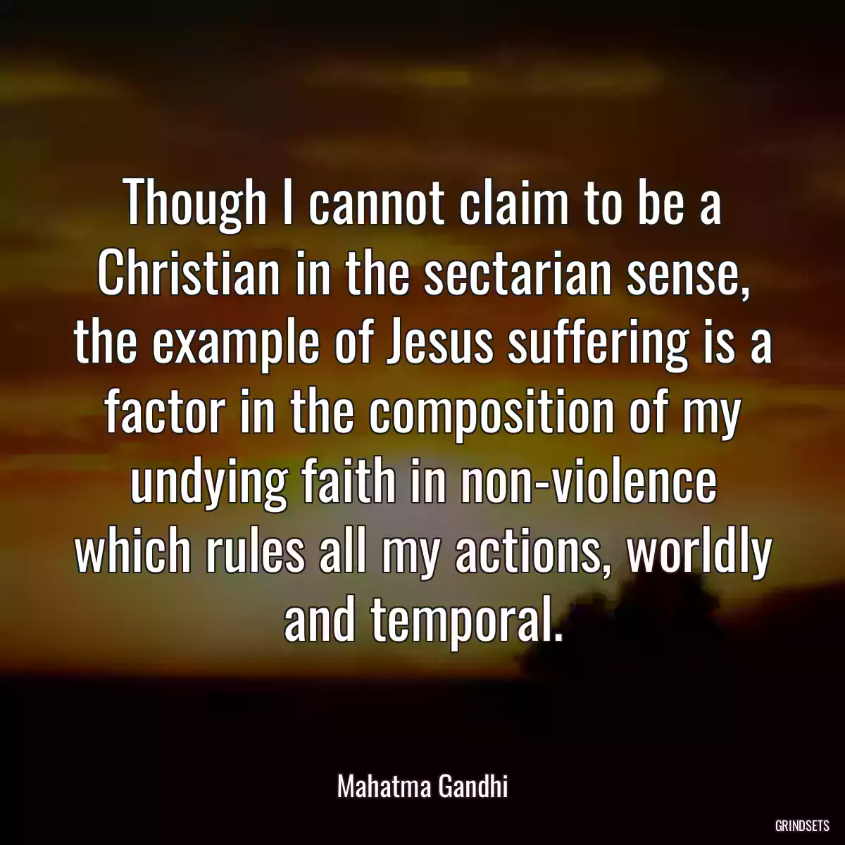 Though I cannot claim to be a Christian in the sectarian sense, the example of Jesus suffering is a factor in the composition of my undying faith in non-violence which rules all my actions, worldly and temporal.