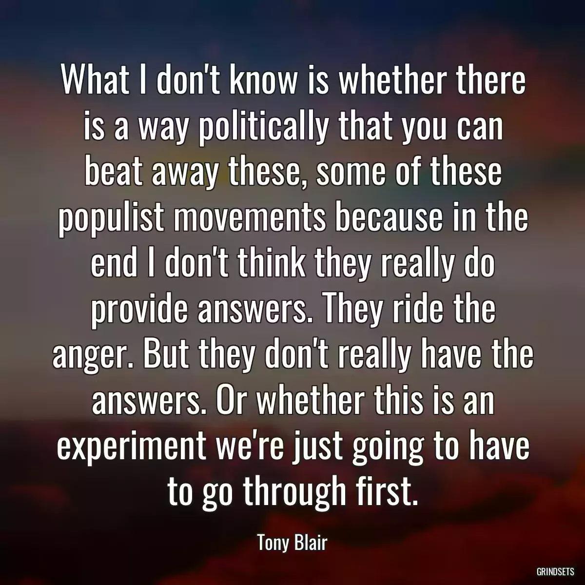 What I don\'t know is whether there is a way politically that you can beat away these, some of these populist movements because in the end I don\'t think they really do provide answers. They ride the anger. But they don\'t really have the answers. Or whether this is an experiment we\'re just going to have to go through first.