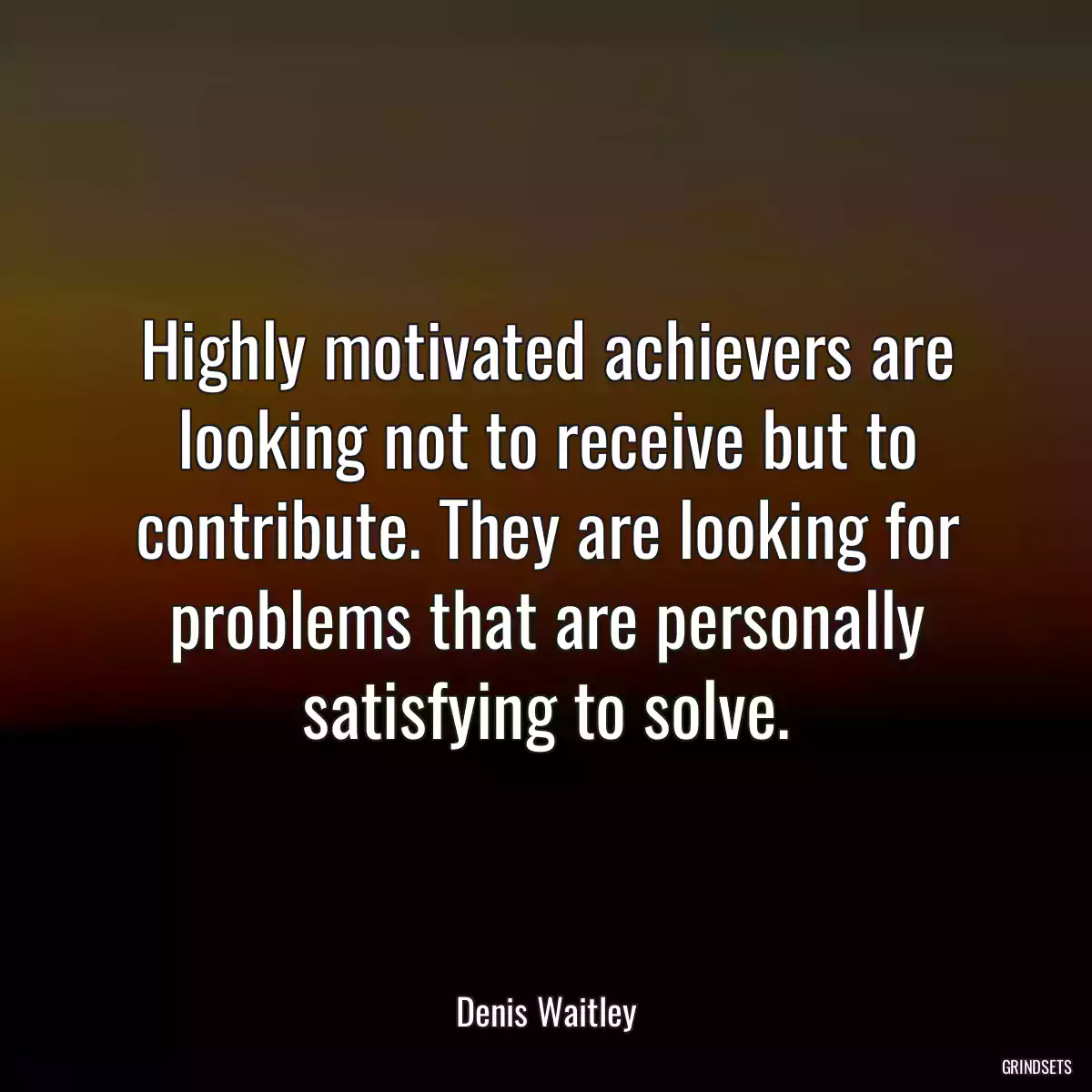 Highly motivated achievers are looking not to receive but to contribute. They are looking for problems that are personally satisfying to solve.