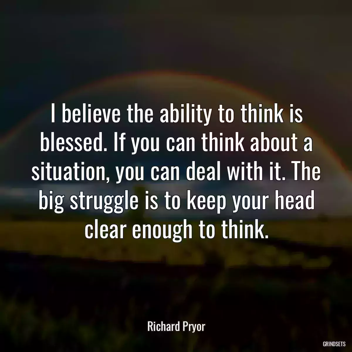 I believe the ability to think is blessed. If you can think about a situation, you can deal with it. The big struggle is to keep your head clear enough to think.