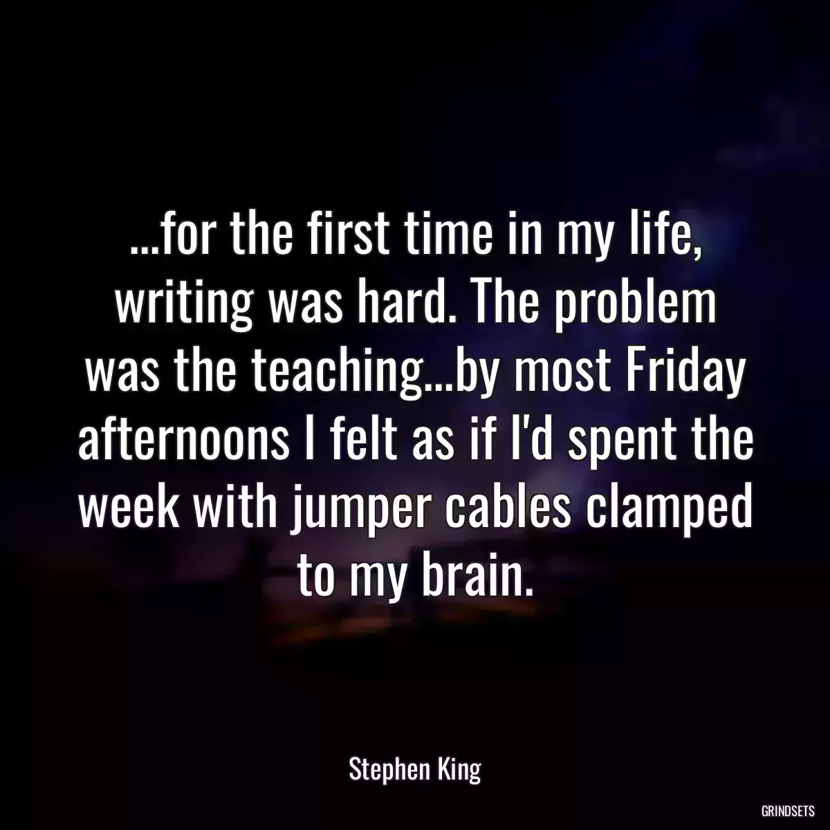 ...for the first time in my life, writing was hard. The problem was the teaching...by most Friday afternoons I felt as if I\'d spent the week with jumper cables clamped to my brain.