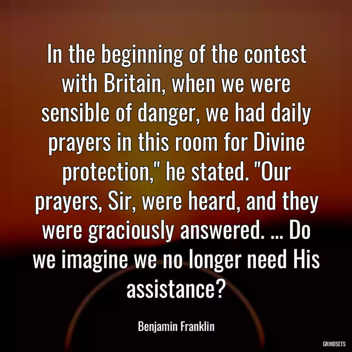 In the beginning of the contest with Britain, when we were sensible of danger, we had daily prayers in this room for Divine protection,\